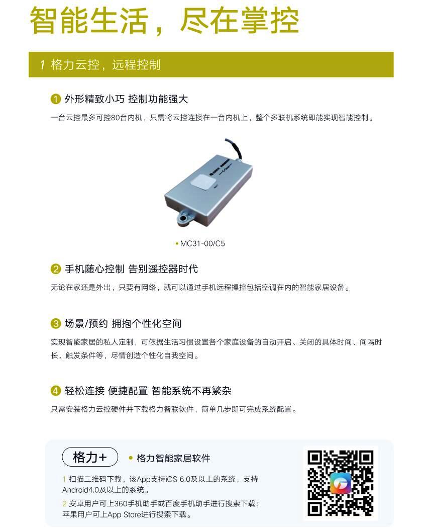 智能生活，尽在掌控；1.格力云控，远程控制：外形精致小巧 控制功能强大，一台云控最多可控80台内机，只需将云控连接在一台内机上，整个多联机系统即能实现智能控制。2.手机随心控制先别遥控器时代：无论在家还是外出，只要有网络，就可以通过手机远程操控包括空调在内的智能家居设备。场景/预约拥抱个性化空间：实现智能家居的私人定制，可依据生活习惯设置各个家庭设备自动开启、关闭的具体时间、间隔时长、触发条件等，尽情创造个性化自我空间。4.轻松连接，便捷配置，智能系统不再繁杂，只需安装格力云控硬件并下载格力智联软件，简单几步即可完成系统配置。格力智能家居软件扫描二维码下载，广该APP支持IOS6.0及以上的系统，支持android4.0及以上的系统；安卓用户可上360手机助手或百度手机助手进行搜索下载；苹果用户可上APP Store进行搜索下载。