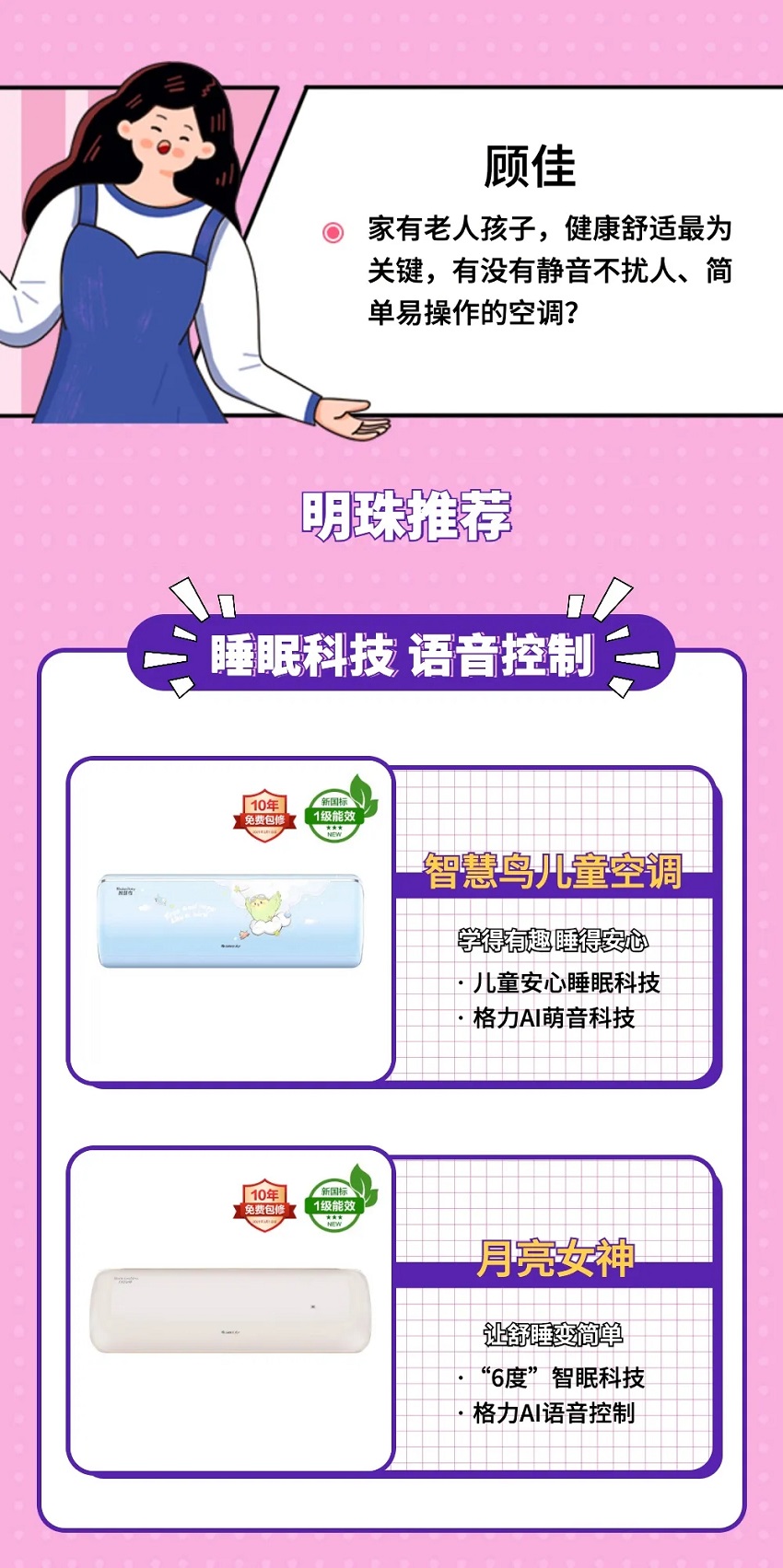 家有老人孩子，健康舒适最为关键，有没有静音不扰人、简单易操作的空调？明珠推荐睡眠科技语音控制智慧鸟儿童空调，学得有趣睡得安心，儿童安心睡眠科技；格力AI萌音科技。月亮女神家用分体空调，让舒睡变简单，“6度”智眠科技，格力AI语音控制。