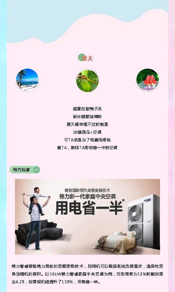 夏天盛夏白瓷梅子汤  碎冰碰壁当啷响  夏天最幸福不过的就是  冰镇西瓜+空调  可TA总是为了电费而烦恼  爱TA，就给TA用电省一半的空调；格力智睿搭载格力首创的变频变容技术，压缩机可以根据系统负荷需求，选择性变换压缩机的容积。以16kW格力智睿家用中央空调为例，当负荷率为10%时能效高达4.25，较常规机组提升了130%，用电省一半。