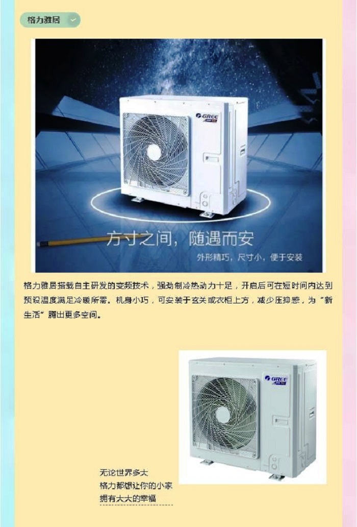 ，格力雅居搭载自主研发的变频技术，强劲制冷热动力十足，开启后可在短时间内达到预设温度满足冷暖所需。机身小巧，可安装于玄关或衣柜上方，减少压抑感，为“新生活”腾出更多空间。无论世界多大  格力都想让你的小家  拥有大大的幸福
