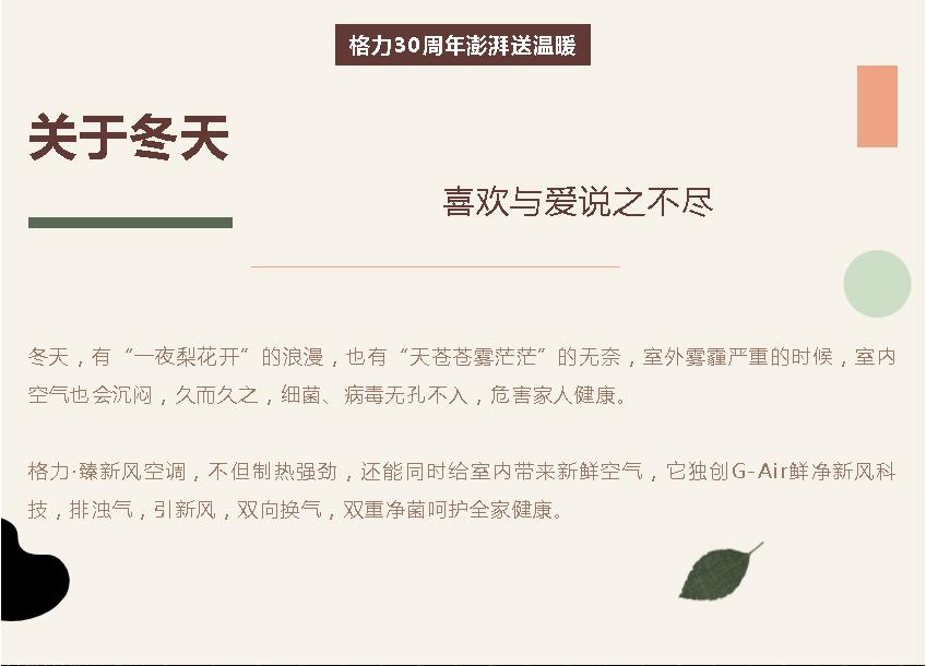 格力30周年澎湃送温暖，关于冬天，喜欢与爱说之不尽，冬天，有“一夜梨花开”的浪漫，也有“天苍苍雾茫茫”的无奈，室外雾霾严重的时候，室内空气也会沉闷，久而久之，细菌、病毒无孔不入，危害家人健康。格力·臻新风空调，不但制热强劲，还能同时给室内带来新鲜空气，它独创G-Air鲜净新风科技，排浊气，引新风，双向换气，双重净菌呵护全家健康。