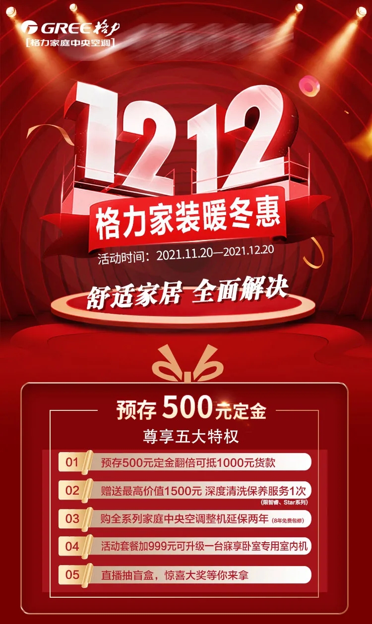 格力家装暖冬惠，活动时间：2021.11.20-202111.20，舒适家居 全面解决；尊享五大特权，01 预存500元定金翻倍可抵1000元货款；02 赠送最高价值1500元深度清洗保养服务1次；03 购全系列家用中央空调整机自保两年共8年免费包修；04 活动套餐加999元可升级一台寐享卧室专用室内机；05 直播抽盲盒，惊喜大奖等你来拿