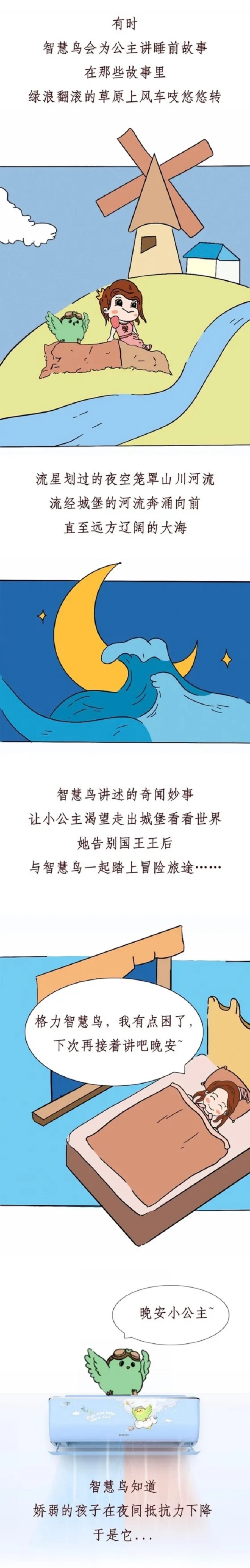 有时，智慧鸟会为公主讲睡前故事，在那些故事里，绿浪翻滚的草原上风车吱悠悠的转，流星划过的夜空笼罩山川河流，流经城堡的河流奔涌向前，直至辽阔的大海。智慧鸟讲述的奇闻妙事，让小公主渴望走出城堡看看世界，她告别国王王后，与智慧鸟一起踏上冒险旅途……格力智慧鸟，我有点困了，下次再接着讲吧，晚安。
